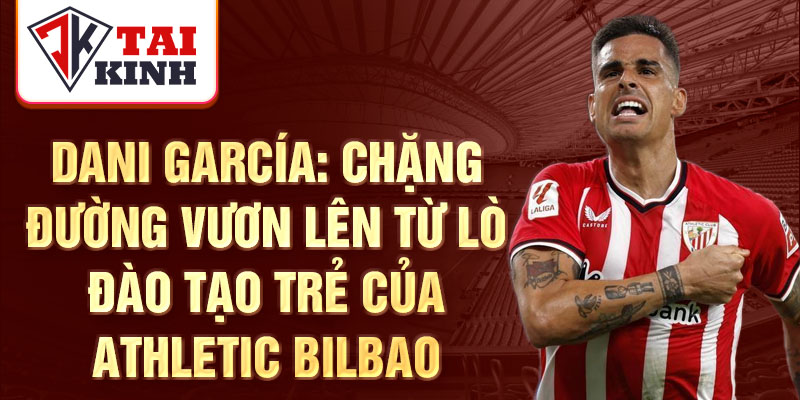 Dani García: Chặng đường vươn lên từ lò đào tạo trẻ của Athletic Bilbao