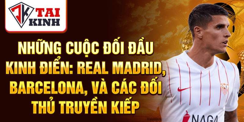 Những cuộc đối đầu kinh điển: Real Madrid, Barcelona, và các đối thủ truyền kiếp