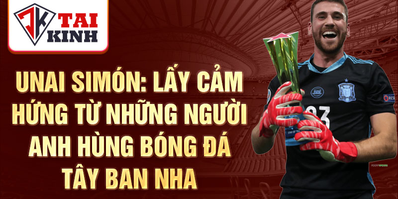 Unai Simón: Lấy cảm hứng từ những người anh hùng bóng đá Tây Ban Nha