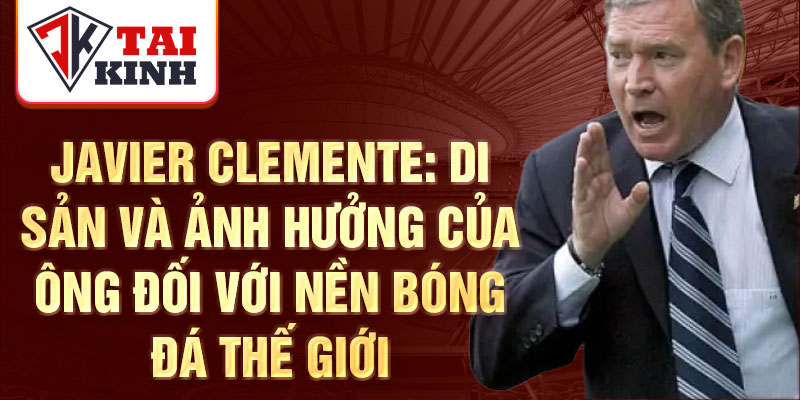 Javier Clemente: Di sản và ảnh hưởng của ông đối với nền bóng đá thế giới