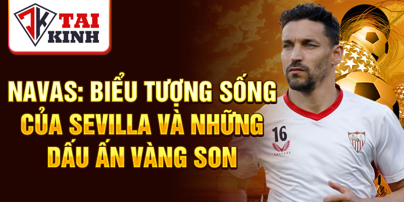 Navas: biểu tượng sống của Sevilla và những dấu ấn vàng son